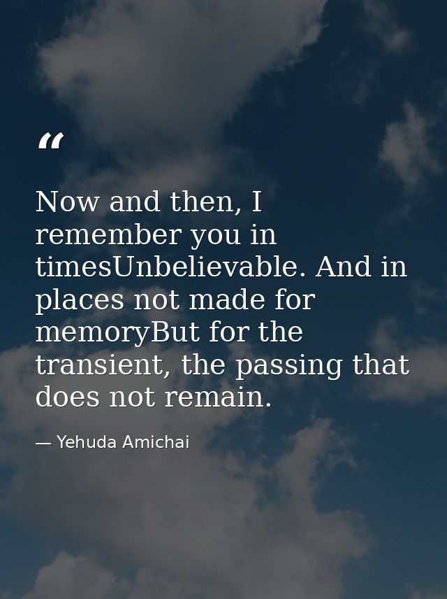 Now and then, I remember you in timesUnbelievable. And in places not made for memoryBut for the transient, the passing t — Yehuda Amichai