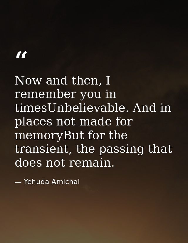 Now and then, I remember you in timesUnbelievable. And in places not made for memoryBut for the transient, the passing t — Yehuda Amichai