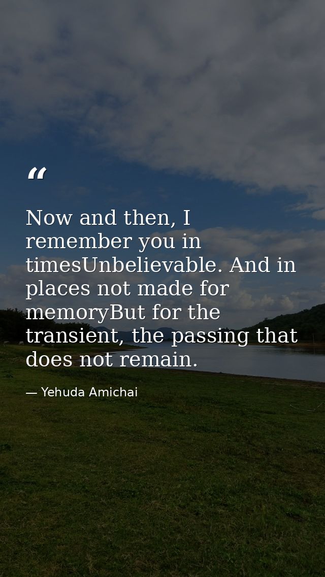 Now and then, I remember you in timesUnbelievable. And in places not made for memoryBut for the transient, the passing t — Yehuda Amichai