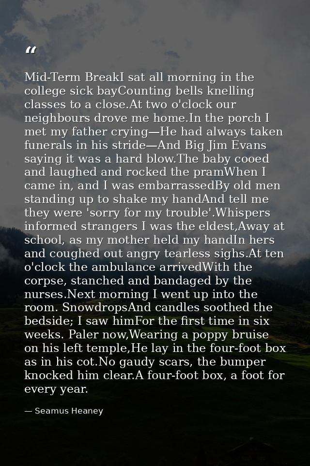 Mid-Term BreakI sat all morning in the college sick bayCounting bells knelling classes to a close.At two o'clock our nei — Seamus Heaney