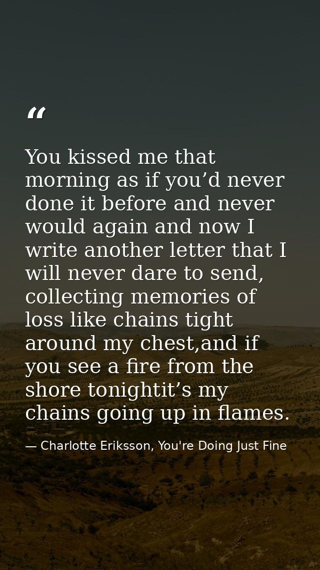 You kissed me that morning as if you’d never done it before and never would again and now I write another letter that I  — Charlotte Eriksson, You're Doing Just Fine