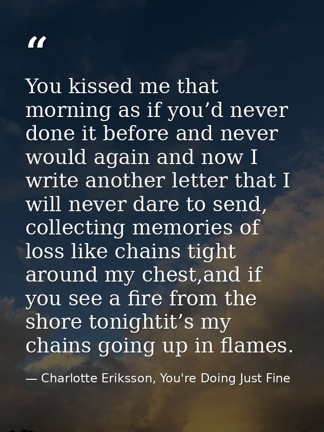 You kissed me that morning as if you’d never done it before and never would again and now I write another letter that I  — Charlotte Eriksson, You're Doing Just Fine