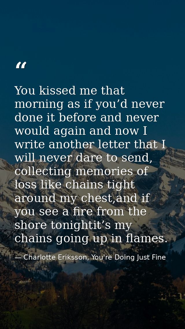 You kissed me that morning as if you’d never done it before and never would again and now I write another letter that I  — Charlotte Eriksson, You're Doing Just Fine