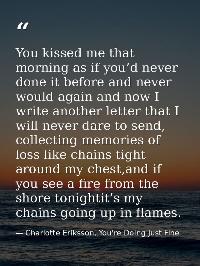 You kissed me that morning as if you’d never done it before and never would again and now I write another letter that I  — Charlotte Eriksson, You're Doing Just Fine