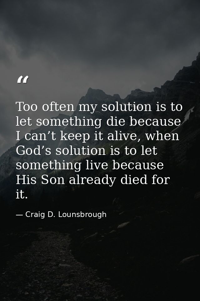 Too often my solution is to let something die because I can’t keep it alive, when God’s solution is to let something liv — Craig D. Lounsbrough