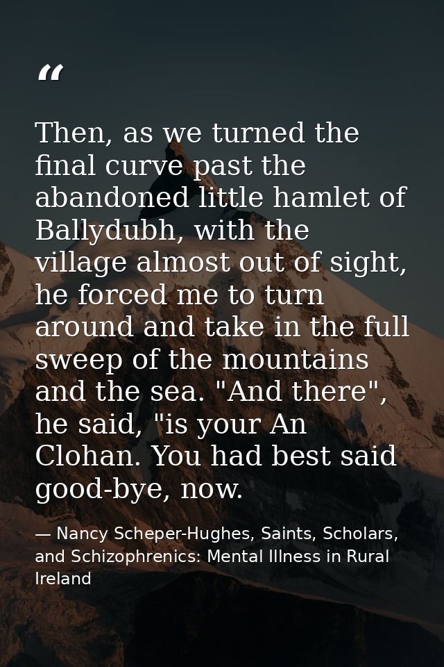 Then, as we turned the final curve past the abandoned little hamlet of Ballydubh, with the village almost out of sight,  — Nancy Scheper-Hughes, Saints, Scholars, and Schizophrenics: Mental Illness in Rural Ireland