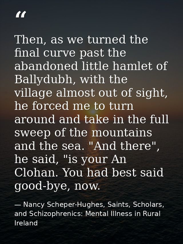 Then, as we turned the final curve past the abandoned little hamlet of Ballydubh, with the village almost out of sight,  — Nancy Scheper-Hughes, Saints, Scholars, and Schizophrenics: Mental Illness in Rural Ireland
