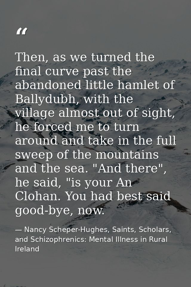 Then, as we turned the final curve past the abandoned little hamlet of Ballydubh, with the village almost out of sight,  — Nancy Scheper-Hughes, Saints, Scholars, and Schizophrenics: Mental Illness in Rural Ireland