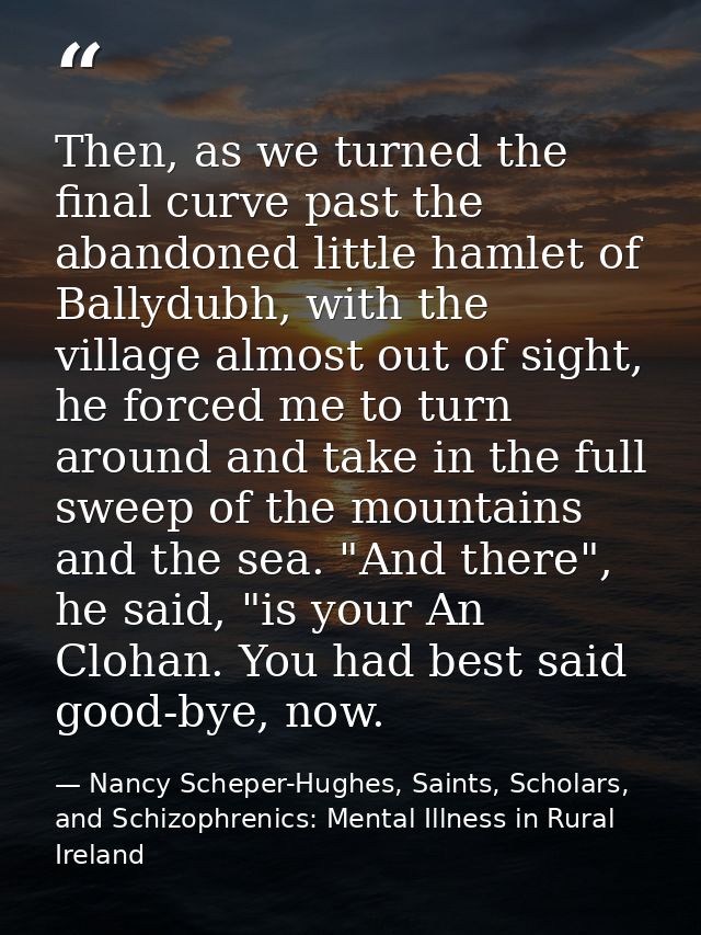 Then, as we turned the final curve past the abandoned little hamlet of Ballydubh, with the village almost out of sight,  — Nancy Scheper-Hughes, Saints, Scholars, and Schizophrenics: Mental Illness in Rural Ireland