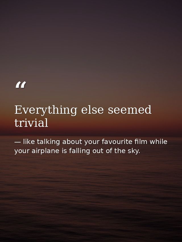 Everything else seemed trivial — like talking about your favourite film while your airplane is falling out of the sky.