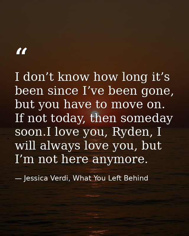 I don’t know how long it’s been since I’ve been gone, but you have to move on. If not today, then someday soon.I love yo — Jessica Verdi, What You Left Behind