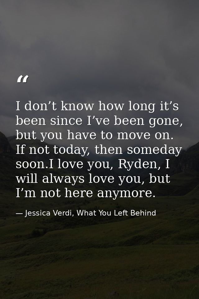 I don’t know how long it’s been since I’ve been gone, but you have to move on. If not today, then someday soon.I love yo — Jessica Verdi, What You Left Behind