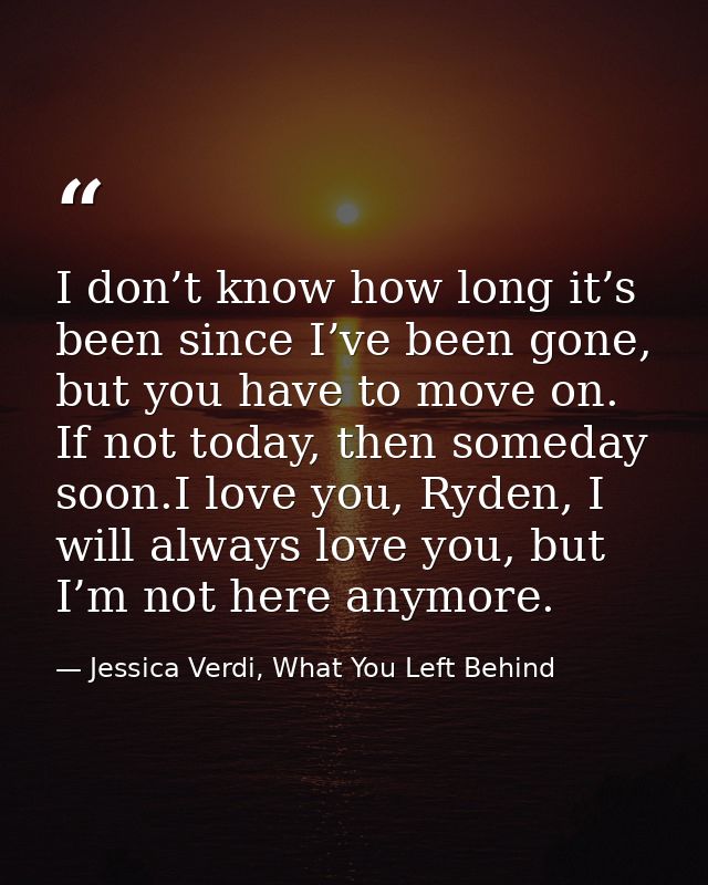 I don’t know how long it’s been since I’ve been gone, but you have to move on. If not today, then someday soon.I love yo — Jessica Verdi, What You Left Behind