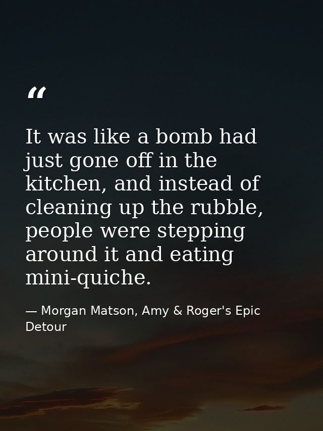 It was like a bomb had just gone off in the kitchen, and instead of cleaning up the rubble, people were stepping around  — Morgan Matson, Amy & Roger's Epic Detour