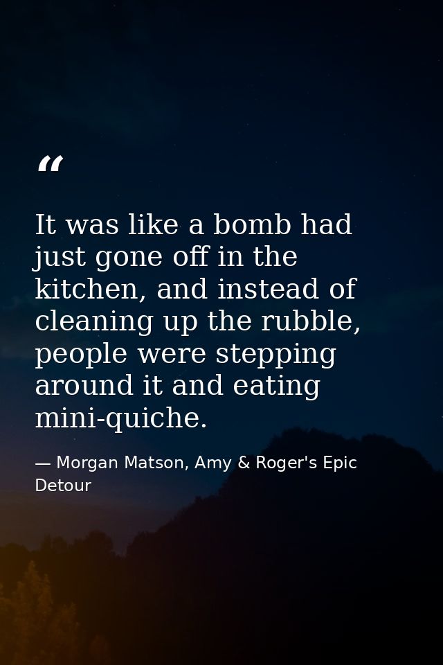 It was like a bomb had just gone off in the kitchen, and instead of cleaning up the rubble, people were stepping around  — Morgan Matson, Amy & Roger's Epic Detour