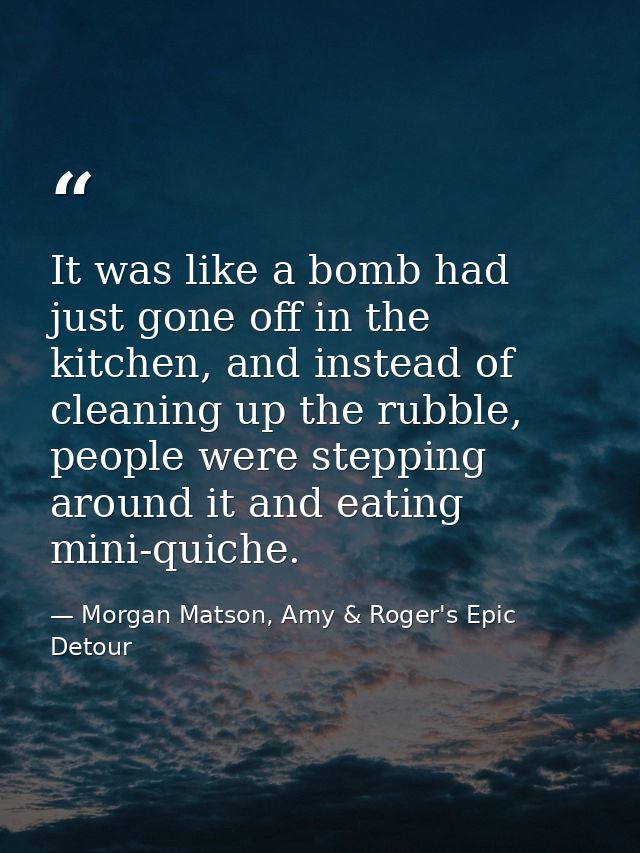 It was like a bomb had just gone off in the kitchen, and instead of cleaning up the rubble, people were stepping around  — Morgan Matson, Amy & Roger's Epic Detour