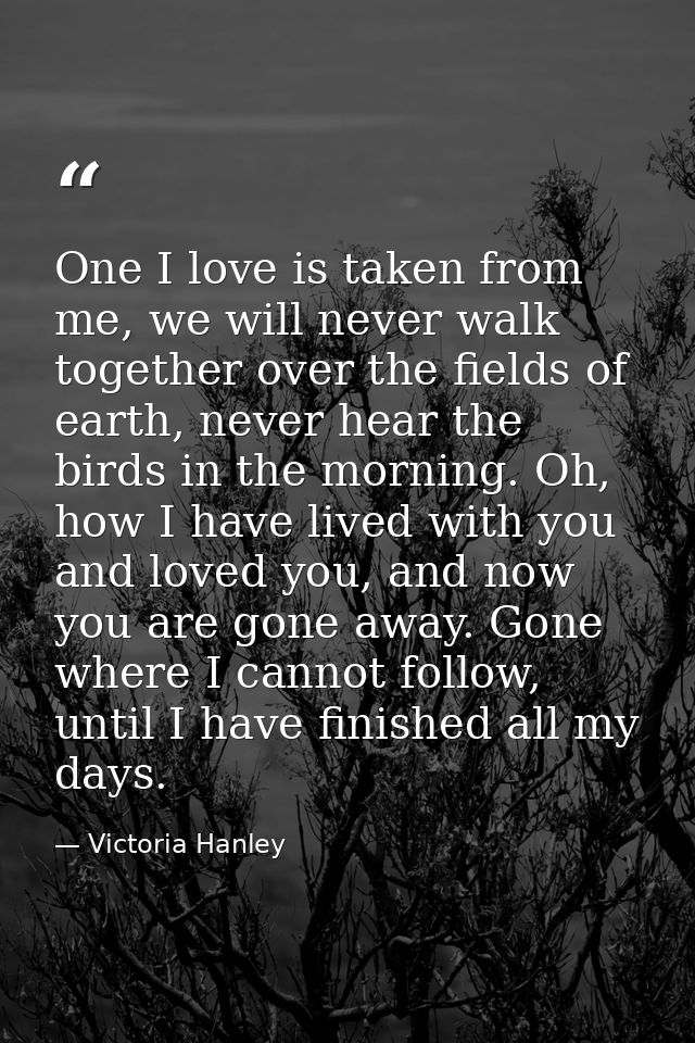 One I love is taken from me, we will never walk together over the fields of earth, never hear the birds in the morning.  — Victoria Hanley