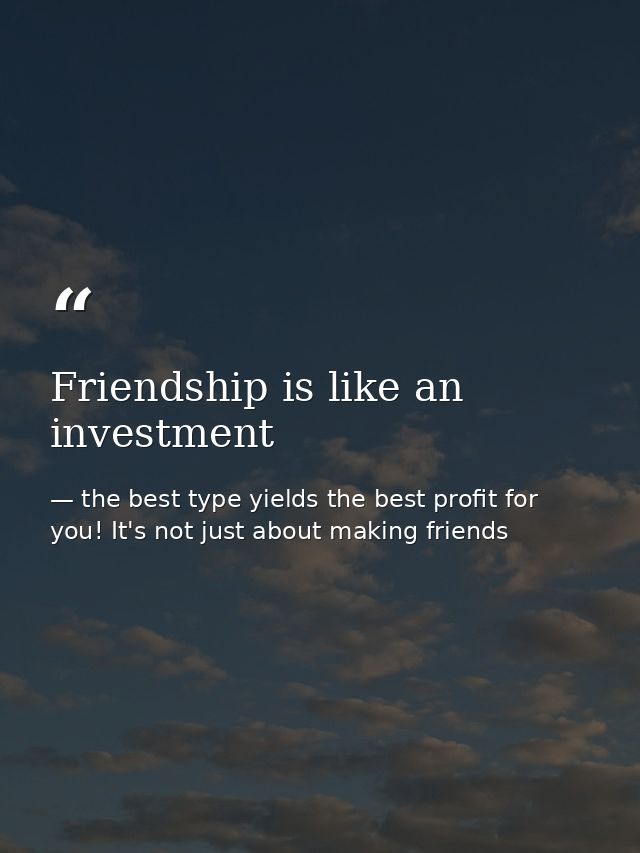 Friendship is like an investment — the best type yields the best profit for you! It's not just about making friends