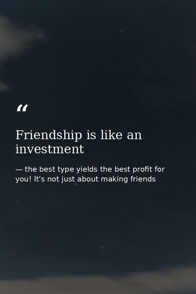 Friendship is like an investment — the best type yields the best profit for you! It's not just about making friends