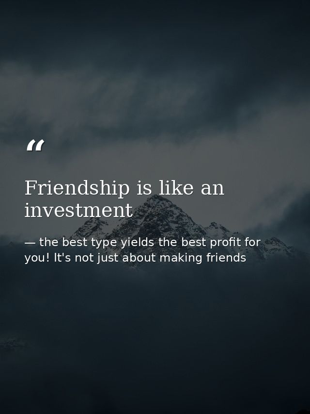 Friendship is like an investment — the best type yields the best profit for you! It's not just about making friends