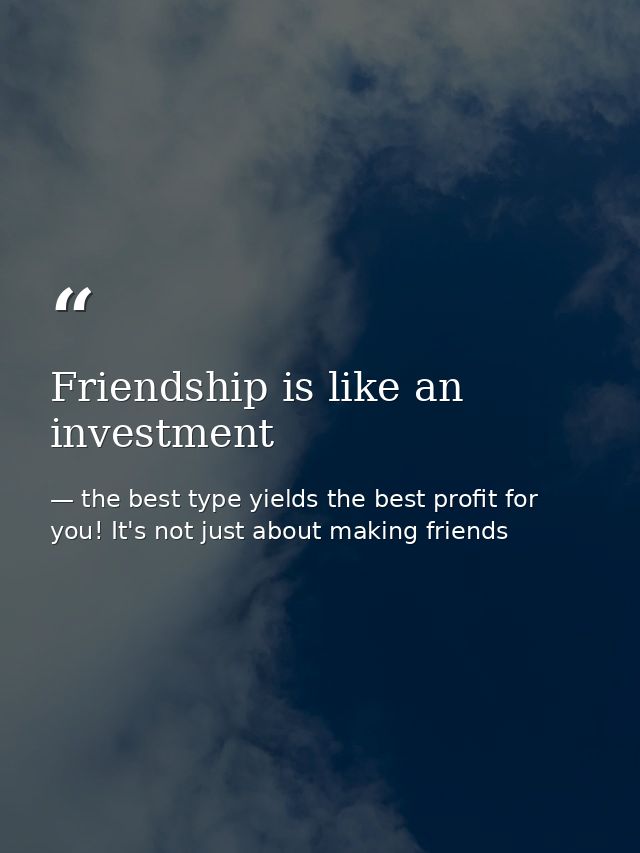 Friendship is like an investment — the best type yields the best profit for you! It's not just about making friends