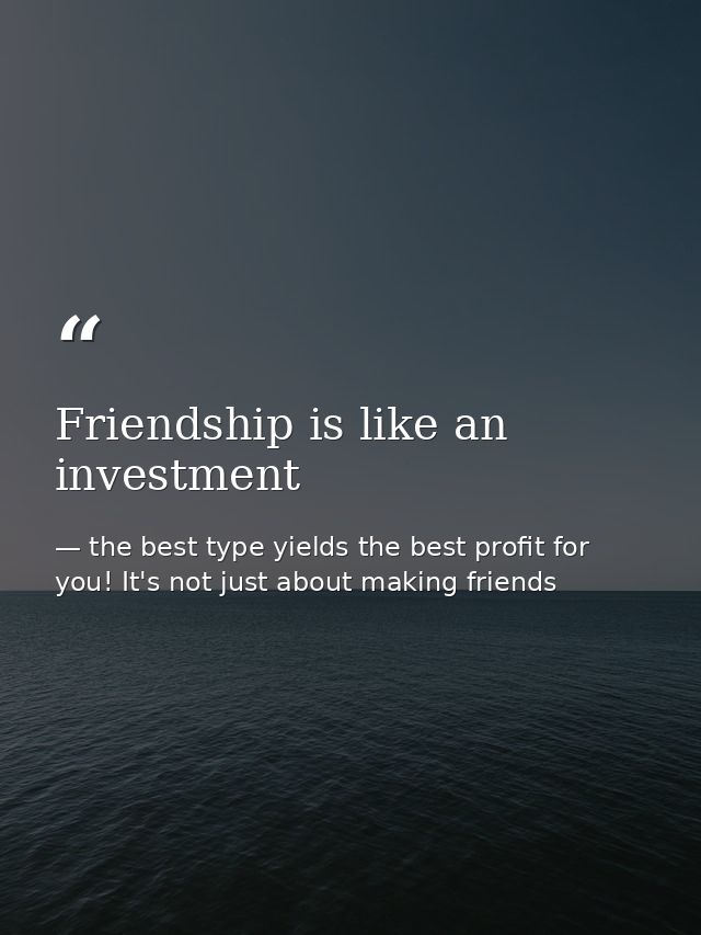 Friendship is like an investment — the best type yields the best profit for you! It's not just about making friends