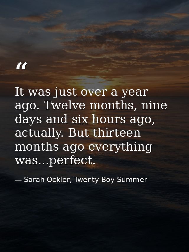 It was just over a year ago. Twelve months, nine days and six hours ago, actually. But thirteen months ago everything wa — Sarah Ockler, Twenty Boy Summer