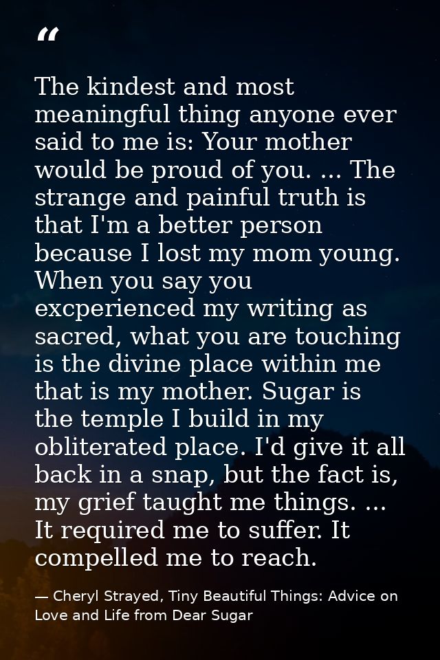 The kindest and most meaningful thing anyone ever said to me is: Your mother would be proud of you. ... The strange and  — Cheryl Strayed, Tiny Beautiful Things: Advice on Love and Life from Dear Sugar