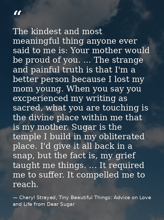 The kindest and most meaningful thing anyone ever said to me is: Your mother would be proud of you. ... The strange and  — Cheryl Strayed, Tiny Beautiful Things: Advice on Love and Life from Dear Sugar