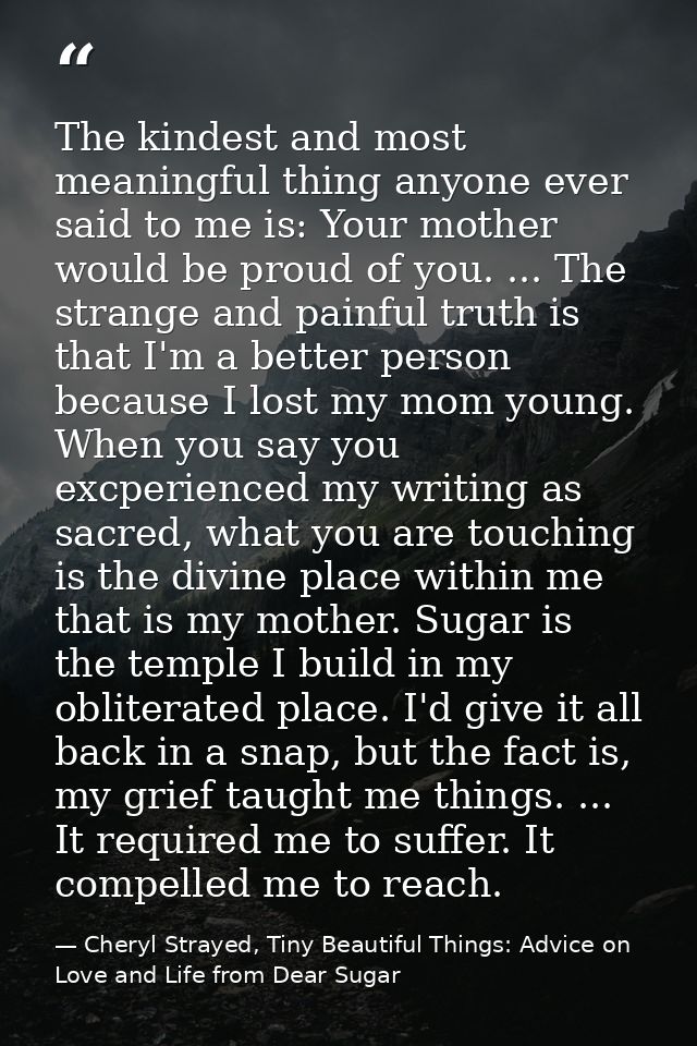 The kindest and most meaningful thing anyone ever said to me is: Your mother would be proud of you. ... The strange and  — Cheryl Strayed, Tiny Beautiful Things: Advice on Love and Life from Dear Sugar