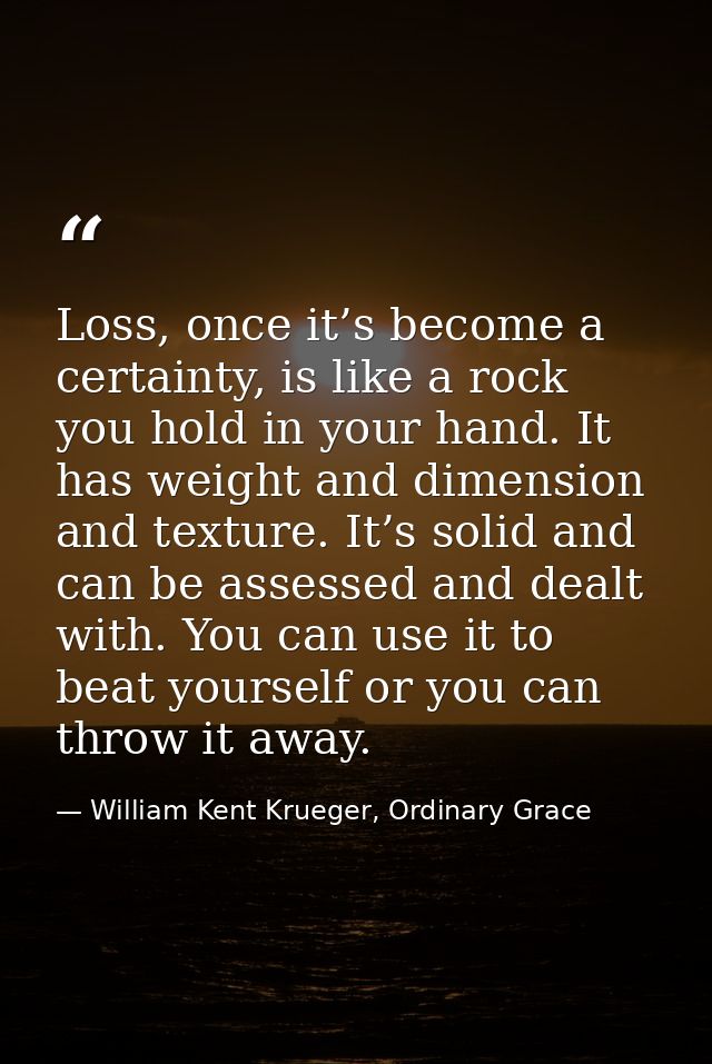 Loss, once it’s become a certainty, is like a rock you hold in your hand. It has weight and dimension and texture. It’s  — William Kent Krueger, Ordinary Grace