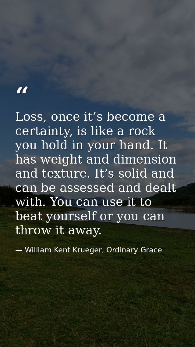Loss, once it’s become a certainty, is like a rock you hold in your hand. It has weight and dimension and texture. It’s  — William Kent Krueger, Ordinary Grace