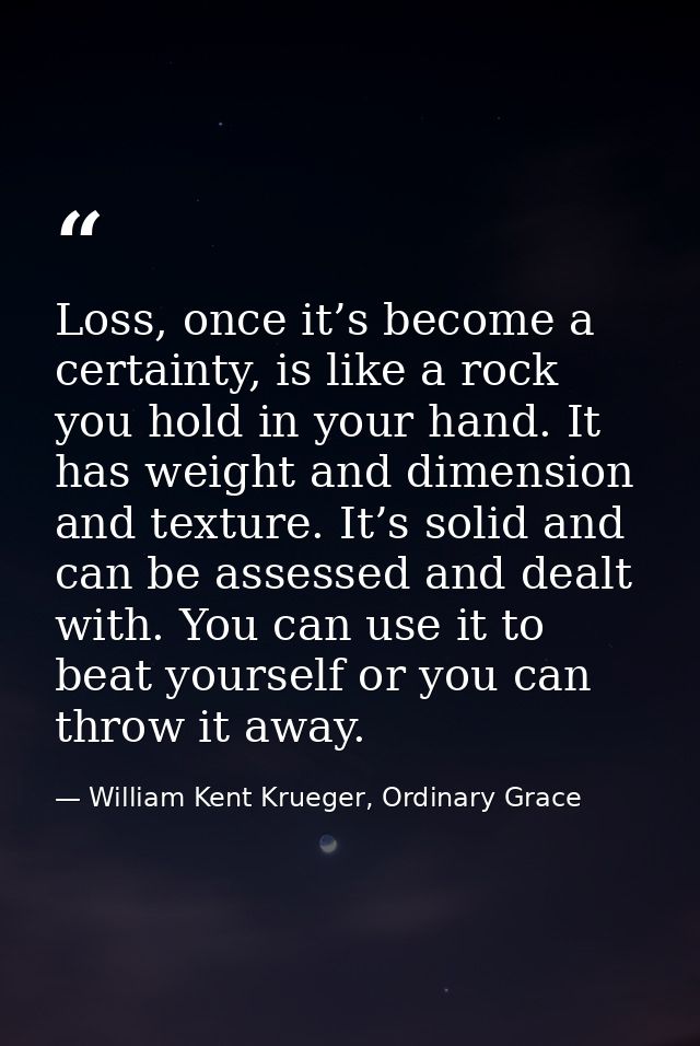 Loss, once it’s become a certainty, is like a rock you hold in your hand. It has weight and dimension and texture. It’s  — William Kent Krueger, Ordinary Grace