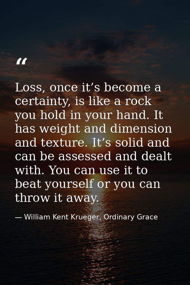 Loss, once it’s become a certainty, is like a rock you hold in your hand. It has weight and dimension and texture. It’s  — William Kent Krueger, Ordinary Grace