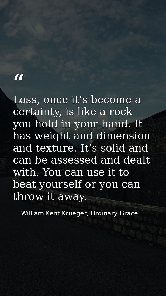 Loss, once it’s become a certainty, is like a rock you hold in your hand. It has weight and dimension and texture. It’s  — William Kent Krueger, Ordinary Grace