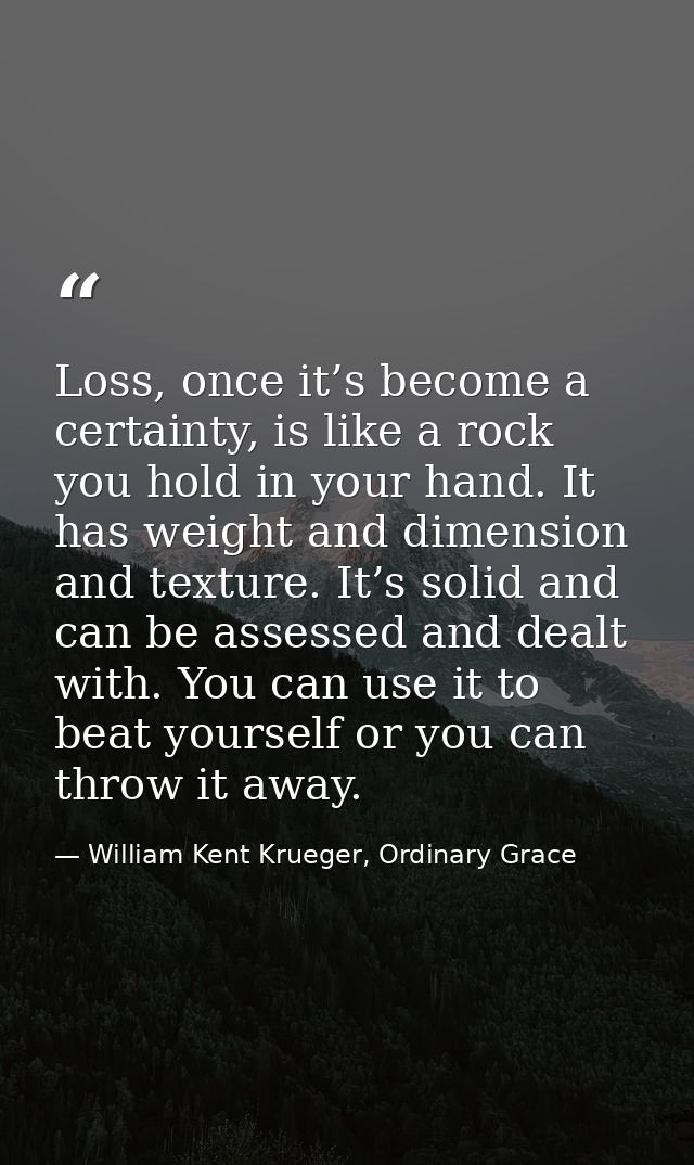 Loss, once it’s become a certainty, is like a rock you hold in your hand. It has weight and dimension and texture. It’s  — William Kent Krueger, Ordinary Grace