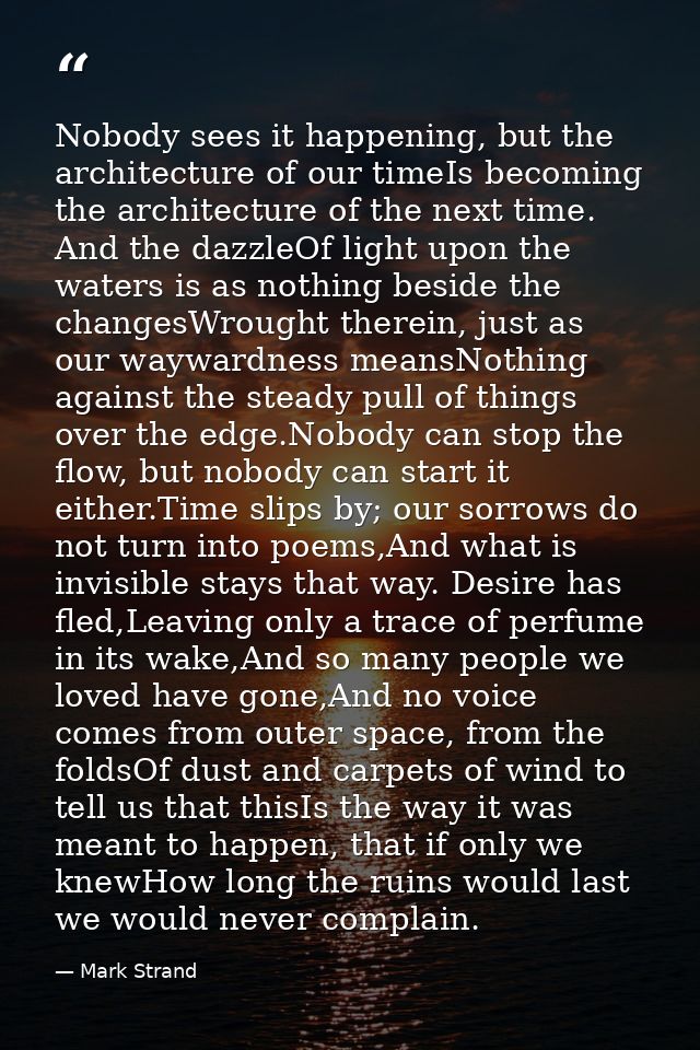 Nobody sees it happening, but the architecture of our timeIs becoming the architecture of the next time. And the dazzleO — Mark Strand
