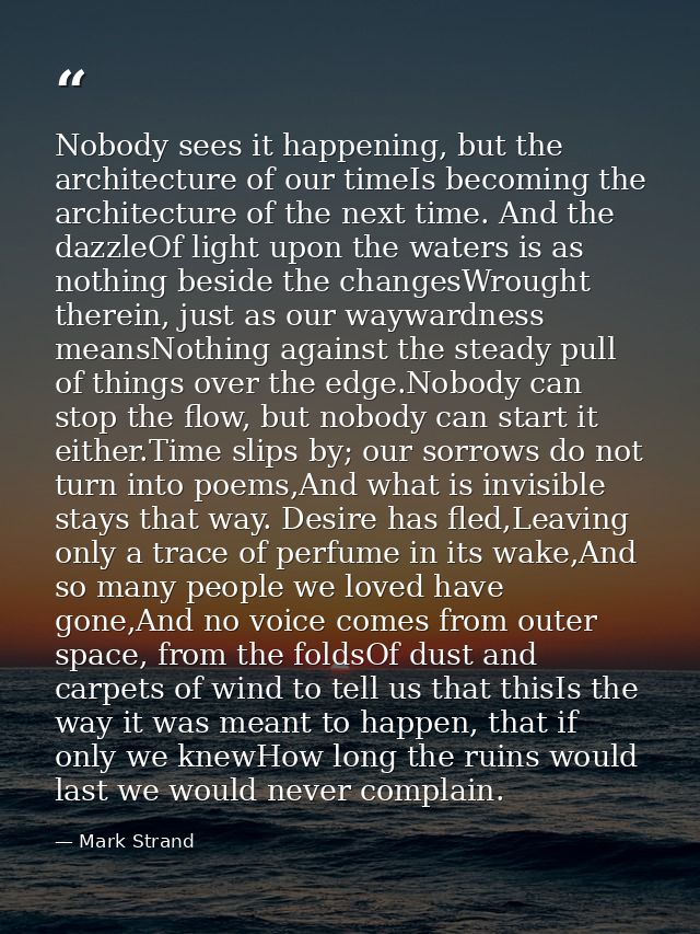 Nobody sees it happening, but the architecture of our timeIs becoming the architecture of the next time. And the dazzleO — Mark Strand
