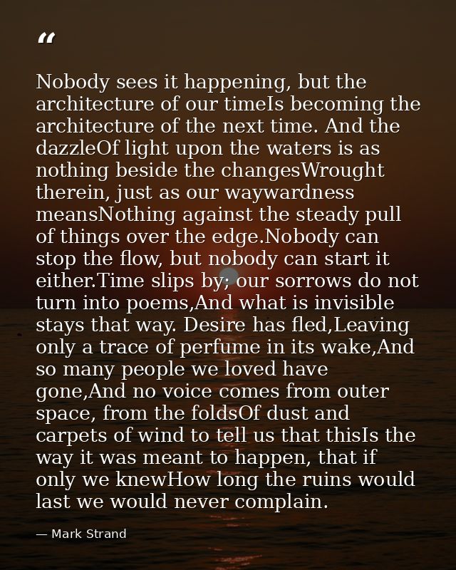 Nobody sees it happening, but the architecture of our timeIs becoming the architecture of the next time. And the dazzleO — Mark Strand