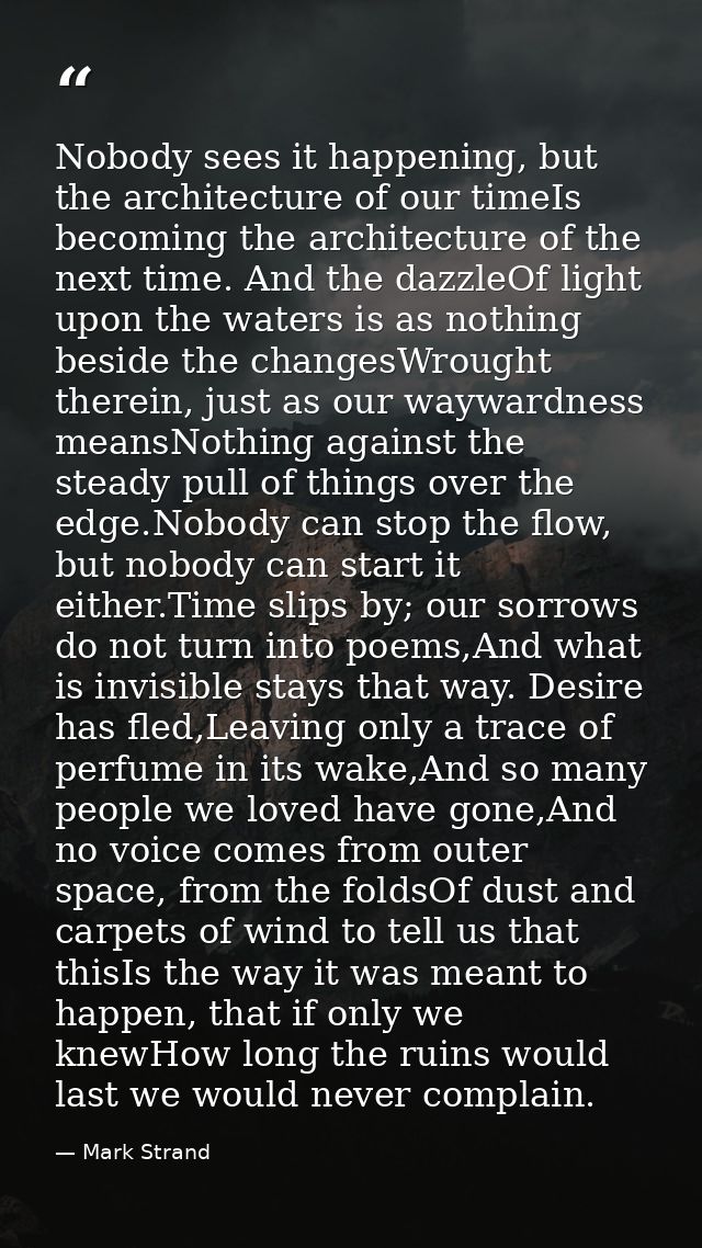 Nobody sees it happening, but the architecture of our timeIs becoming the architecture of the next time. And the dazzleO — Mark Strand