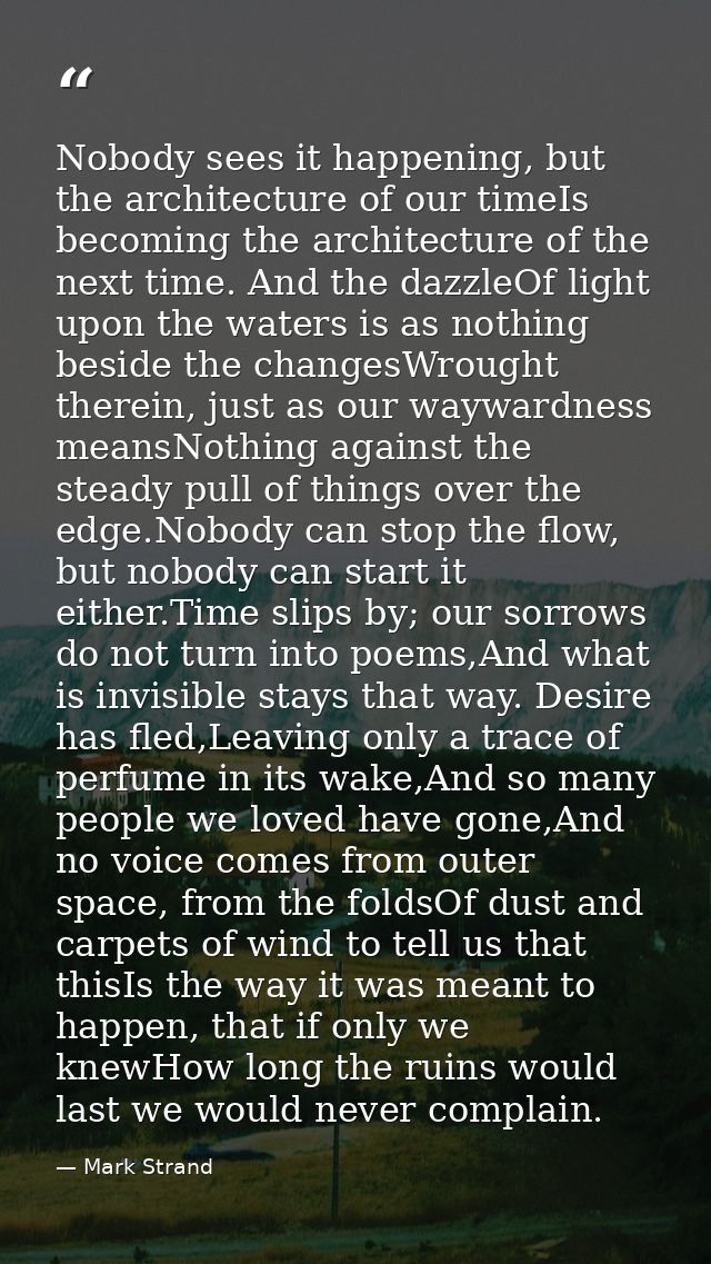 Nobody sees it happening, but the architecture of our timeIs becoming the architecture of the next time. And the dazzleO — Mark Strand