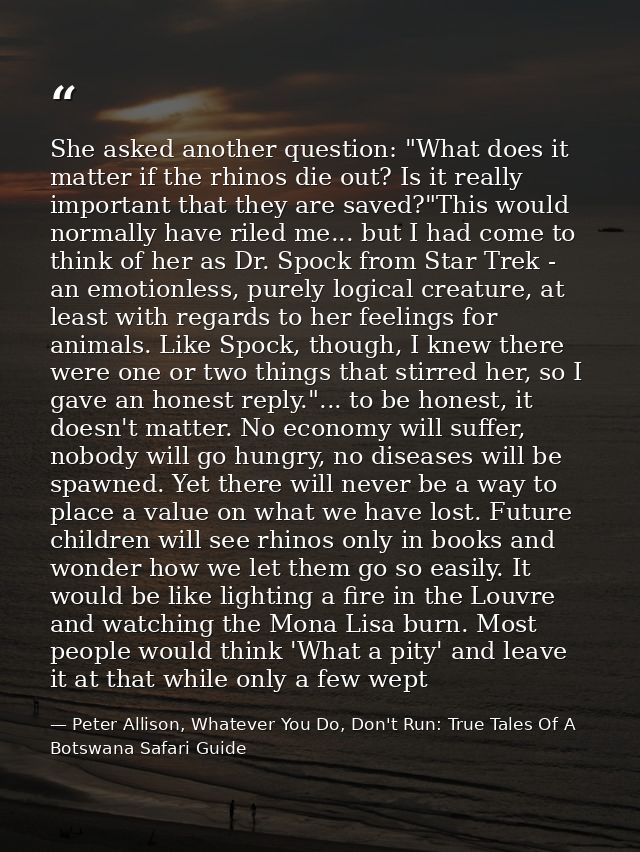 She asked another question: "What does it matter if the rhinos die out? Is it really important that they are saved?"This — Peter Allison, Whatever You Do, Don't Run: True Tales Of A Botswana Safari Guide