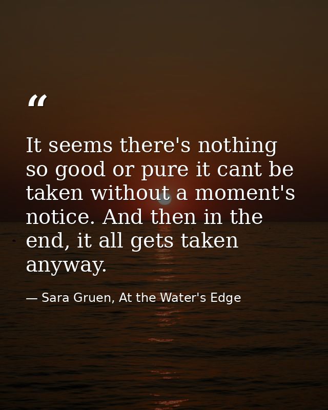 It seems there's nothing so good or pure it cant be taken without a moment's notice. And then in the end, it all gets ta — Sara Gruen, At the Water's Edge