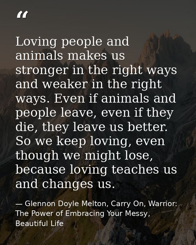 Loving people and animals makes us stronger in the right ways and weaker in the right ways. Even if animals and people l — Glennon Doyle Melton, Carry On, Warrior: The Power of Embracing Your Messy, Beautiful Life
