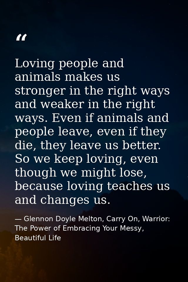 Loving people and animals makes us stronger in the right ways and weaker in the right ways. Even if animals and people l — Glennon Doyle Melton, Carry On, Warrior: The Power of Embracing Your Messy, Beautiful Life