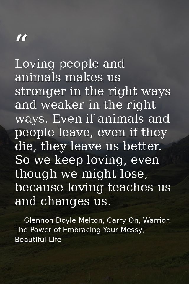 Loving people and animals makes us stronger in the right ways and weaker in the right ways. Even if animals and people l — Glennon Doyle Melton, Carry On, Warrior: The Power of Embracing Your Messy, Beautiful Life