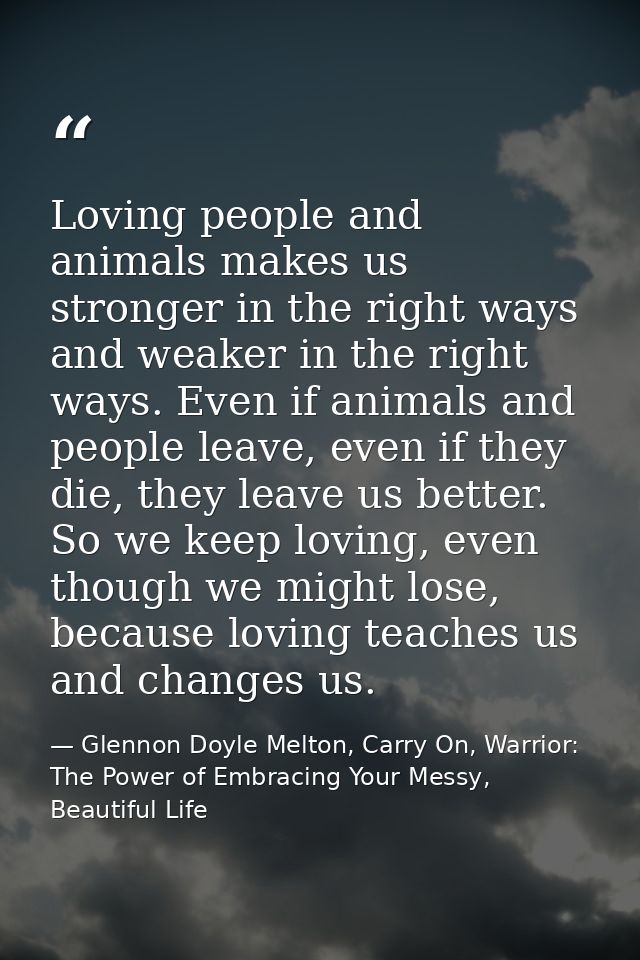 Loving people and animals makes us stronger in the right ways and weaker in the right ways. Even if animals and people l — Glennon Doyle Melton, Carry On, Warrior: The Power of Embracing Your Messy, Beautiful Life