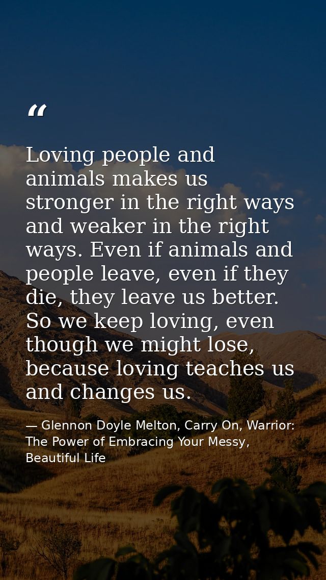 Loving people and animals makes us stronger in the right ways and weaker in the right ways. Even if animals and people l — Glennon Doyle Melton, Carry On, Warrior: The Power of Embracing Your Messy, Beautiful Life