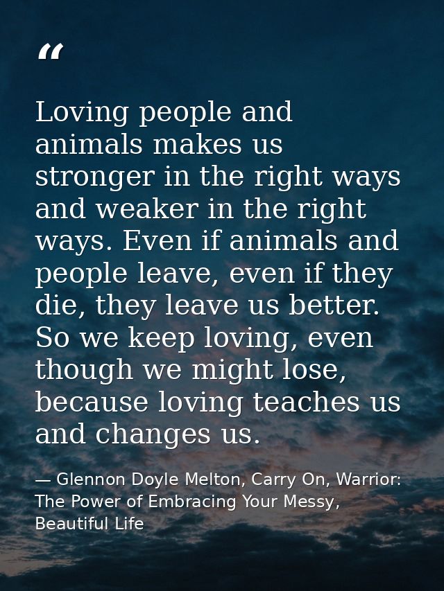 Loving people and animals makes us stronger in the right ways and weaker in the right ways. Even if animals and people l — Glennon Doyle Melton, Carry On, Warrior: The Power of Embracing Your Messy, Beautiful Life
