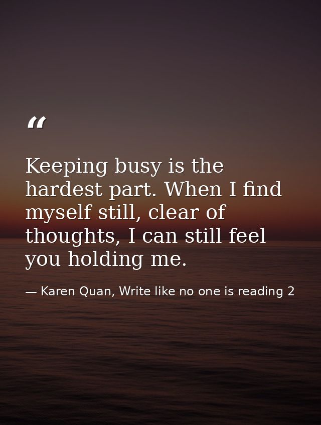 Keeping busy is the hardest part. When I find myself still, clear of thoughts, I can still feel you holding me. — Karen Quan, Write like no one is reading 2